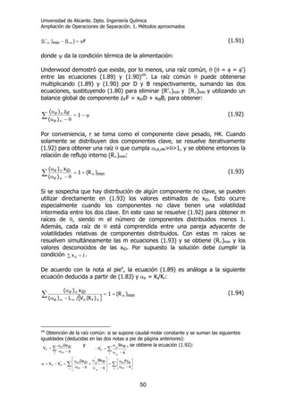 Universidad de Alicante. Dpto. Ingeniería Química
Ampliación de Operaciones de Separación. 1. Métodos aproximados
50
F)L()'L( min ψ=− ∞∞ (1.91)
donde ψ da la condición térmica de la alimentación:
Underwood demostró que existe, por lo menos, una raíz común, θ (θ = φ = φ‘)
entre las ecuaciones (1.89) y (1.90)viii
. La raíz común θ puede obtenerse
multiplicando (1.89) y (1.90) por D y B respectivamente, sumando las dos
ecuaciones, sustituyendo (1.80) para eliminar (R’∞)mín y (R∞)mín y utilizando un
balance global de componente ziFF = xiDD + xiBB, para obtener:
∑ ψ−=
θ−α
α
∞
∞ 1
)(
z)(
ir
iFir (1.92)
Por conveniencia, r se toma como el componente clave pesado, HK. Cuando
solamente se distribuyen dos componentes clave, se resuelve iterativamente
(1.92) para obtener una raíz θ que cumpla αLK,HK>θ>1, y se obtiene entonces la
relación de reflujo interno (R∞)min:
∑ ∞
∞
∞ +=
θ−α
α
min
ir
iDir )R(1
)(
x)(
(1.93)
Si se sospecha que hay distribución de algún componente no clave, se pueden
utilizar directamente en (1.93) los valores estimados de xiD. Esto ocurre
especialmente cuando los componentes no clave tienen una volatilidad
intermedia entre los dos clave. En este caso se resuelve (1.92) para obtener m
raíces de θ, siendo m el número de componentes distribuidos menos 1.
Además, cada raíz de θ está comprendida entre una pareja adyacente de
volatilidades relativas de componentes distribuidos. Con estas m raíces se
resuelven simultáneamente las m ecuaciones (1.93) y se obtiene (R∞)min y los
valores desconocidos de las xiD. Por supuesto la solución debe cumplir la
condición ∑ = 1xiD
.
De acuerdo con la nota al piev
, la ecuación (1.89) es análoga a la siguiente
ecuación deducida a partir de (1.83) y αir = Ki/Kr:
[ ]∑ ∞
∞∞∞∞
∞ +=
−α
α
min
rir
iDir )R(1
)K(V/L)(
x)(
(1.94)
viii
Obtención de la raíz común: si se supone caudal molar constante y se suman las siguientes
igualdades (deducidas en las dos notas a pie de página anteriores):
∑ φ−α
α
=
∞
∞
∞
i i
iDi Dx
V
y
∑
φ−α
α
=−
∞
∞
∞
i
''
iB
'
'
i
i
Bx
V
, se obtiene la ecuación (1.92):
∑∑ ⎥
⎦
⎤
⎢
⎣
⎡
θ−α
α
=
⎥
⎥
⎦
⎤
⎢
⎢
⎣
⎡
φ−α
α
+
φ−α
α
=−=ψ
∞
∞
∞
∞
∞∞
∞
∞
i i
izi
i
'
iB
'
i
iDi' FzBxDx
VV
i
i
 