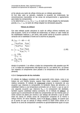 Universidad de Alicante. Dpto. Ingeniería Química
Ampliación de Operaciones de Separación. 1. Métodos aproximados
53
a) Se calcula una razón de reflujo mínima por un método aproximado.
b) Con éste valor se calculan, mediante la ecuación de Underwood, las
concentraciones inaccesibles en las zonas de enriquecimiento y agotamiento
para todos los componentes.
c) Se determinan ψ1 y ψ2. Si ψ1 > ψ2, la razón de reflujo elegida fue demasiado
grande, si ψ1 < ψ2, la razón de reflujo elegida fue demasiado pequeña.
Método de Gilliland
Con este método puede calcularse la razón de reflujo mínima mediante una
sola ecuación. Como en el método de Underwood, se utiliza un valor medio de
las volatilidades relativas y, por tanto, sólo puede usarse la ecuación cuando la
variación de la volatilidad a través de la columna es pequeña.
∑
∑
−α
α
=
α−α
α
=
−α⎟
⎟
⎠
⎞
⎜
⎜
⎝
⎛
α+=
⎟
⎟
⎠
⎞
⎜
⎜
⎝
⎛
−=
++=+∞
2 i
Dii
1 ic
Bii
c
HK,B
HK,F
LK,F
c
HK,B
HK,D
LK,FHK,B
HK,FLK,D
min
1
x
R
D
d
x
c
1
x
x
x
1b
x
x
xx
xx
a
)dcb(a1)R(
(1.99)
donde el sumatorio 1 se refiere a todos los componentes más pesados que HK
y el 2 a todos los componentes más ligeros que LK. Los valores de α se toman
con respecto al componente clave pesado a la temperatura de ebullición del
alimento.
4.3.4. Comparación de los métodos
El método de Colburn considera sólo la separación entre claves, como si se
tratara de una mezcla binaria; supone flujo molar constante y volatilidad
relativa constante. El método de Underwood propone la resolución de una
ecuación que relaciona la composición, la condición fásica del alimento y la
volatilidad relativa a una temperatura promedio con un factor θ, que se usa en
una segunda ecuación que relaciona Rmín y la composición del destilado;
también supone volatilidad relativa constante. En el método de Gilliland se
supone que la concentración de todos los componentes son las mismas para un
cierto número de platos por encima o por debajo del alimento y que la razón
entre los claves en ambas zonas de composición constante es la misma a
reflujo mínimo. En otros métodos, como el de Brown y Martin, se supone que
en el punto en que se calcula el reflujo mínimo la razón entre claves en el
líquido en la zona de composición constante es aproximadamente igual a la que
 
