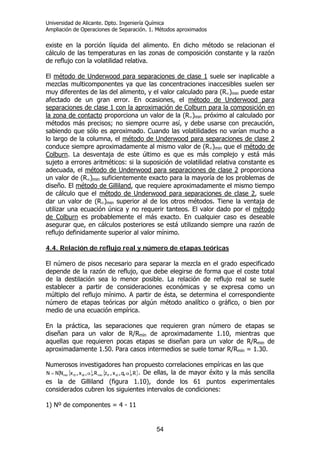 Universidad de Alicante. Dpto. Ingeniería Química
Ampliación de Operaciones de Separación. 1. Métodos aproximados
54
existe en la porción líquida del alimento. En dicho método se relacionan el
cálculo de las temperaturas en las zonas de composición constante y la razón
de reflujo con la volatilidad relativa.
El método de Underwood para separaciones de clase 1 suele ser inaplicable a
mezclas multicomponentes ya que las concentraciones inaccesibles suelen ser
muy diferentes de las del alimento, y el valor calculado para (R∞)min puede estar
afectado de un gran error. En ocasiones, el método de Underwood para
separaciones de clase 1 con la aproximación de Colburn para la composición en
la zona de contacto proporciona un valor de la (R∞)min próximo al calculado por
métodos más precisos; no siempre ocurre así, y debe usarse con precaución,
sabiendo que sólo es aproximado. Cuando las volatilidades no varían mucho a
lo largo de la columna, el método de Underwood para separaciones de clase 2
conduce siempre aproximadamente al mismo valor de (R∞)min que el método de
Colburn. La desventaja de este último es que es más complejo y está más
sujeto a errores aritméticos: si la suposición de volatilidad relativa constante es
adecuada, el método de Underwood para separaciones de clase 2 proporciona
un valor de (R∞)min suficientemente exacto para la mayoría de los problemas de
diseño. El método de Gilliland, que requiere aproximadamente el mismo tiempo
de cálculo que el método de Underwood para separaciones de clase 2, suele
dar un valor de (R∞)min superior al de los otros métodos. Tiene la ventaja de
utilizar una ecuación única y no requerir tanteos. El valor dado por el método
de Colburn es probablemente el más exacto. En cualquier caso es deseable
asegurar que, en cálculos posteriores se está utilizando siempre una razón de
reflujo definidamente superior al valor mínimo.
4.4. Relación de reflujo real y número de etapas teóricas
El número de pisos necesario para separar la mezcla en el grado especificado
depende de la razón de reflujo, que debe elegirse de forma que el coste total
de la destilación sea lo menor posible. La relación de reflujo real se suele
establecer a partir de consideraciones económicas y se expresa como un
múltiplo del reflujo mínimo. A partir de ésta, se determina el correspondiente
número de etapas teóricas por algún método analítico o gráfico, o bien por
medio de una ecuación empírica.
En la práctica, las separaciones que requieren gran número de etapas se
diseñan para un valor de R/Rmín de aproximadamente 1.10, mientras que
aquellas que requieren pocas etapas se diseñan para un valor de R/Rmin de
aproximadamente 1.50. Para casos intermedios se suele tomar R/Rmín = 1.30.
Numerosos investigadores han propuesto correlaciones empíricas en las que
{ } { }{ }R,,q,x,zR,,x,xNNN iDiFminiBiDmin αα= . De ellas, la de mayor éxito y la más sencilla
es la de Gilliland (figura 1.10), donde los 61 puntos experimentales
considerados cubren los siguientes intervalos de condiciones:
1) Nº de componentes = 4 - 11
 