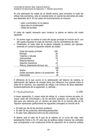 Universidad de Alicante. Dpto. Ingeniería Química
Ampliación de Operaciones de Separación. 1. Métodos aproximados
57
En una estimación de costes de un diseño previo, para encontrar la razón de
reflujo más económica, sólo se necesita tener en cuenta los elementos de coste
que dependen de R. En los costes de funcionamiento se incluyen:
- calor a suministrar en la caldera
- agua para el condensador
- costes de bombeo
El coste de capital necesario para construir la planta se estima del modo
siguiente:
• En primer lugar se estima el coste del equipo principal en función de R: con
ello queda impuesto el coste de columna y de los cambiadores de calor.
• Finalmente, el coste total de la planta instalada se calcula, por ejemplo,
teniendo en cuenta la siguiente relación de costes:
Coste del equipo principal 100
Montaje 30
Tuberías y válvulas 35
Instrumentos 10
Material eléctrico 5
Soportes mecánicos 15
Pintura, aislamiento térmico, etc. 5
200
Diseño 20
Costes asociados ajenos a la producción 40
Imprevistos 20
A diferencia de lo que ocurre en la optimización del balance de materia, la
optimización del balance de energía tiene una influencia muy grande sobre el
coste de la columna. Los requisitos de reflujo y de número de pisos dependen
fundamentalmente de la separación, S, definida :
S = (xLK/xHK)D(xHK/xLK)B (1.105)
A mayor separación, S, mayor razón de reflujo, R, y mayor número de pisos, N:
mayor coste del inmovilizado y de los servicios auxiliares. Un análisis de este
tipo para una columna con un número de pisos fijo (S es función sólo de R)
requiere representar gráficamente los siguientes conceptos en función de R:
• El coste por día de los servicios auxiliares
• El valor de los productos obtenidos(pesetas/día)
• El valor neto (diferencia entre los dos anteriores)
El óptimo será el valor de R que de el máximo en la curva del valor neto
(pesetas/día frente a R). En este tipo de gráficas deben trazarse las verticales
que corresponden a las condiciones límite de operación de la columna (reflujo
 