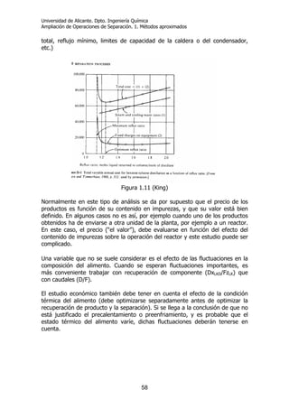 Universidad de Alicante. Dpto. Ingeniería Química
Ampliación de Operaciones de Separación. 1. Métodos aproximados
58
total, reflujo mínimo, limites de capacidad de la caldera o del condensador,
etc.)
Figura 1.11 (King)
Normalmente en este tipo de análisis se da por supuesto que el precio de los
productos es función de su contenido en impurezas, y que su valor está bien
definido. En algunos casos no es así, por ejemplo cuando uno de los productos
obtenidos ha de enviarse a otra unidad de la planta, por ejemplo a un reactor.
En este caso, el precio (“el valor”), debe evaluarse en función del efecto del
contenido de impurezas sobre la operación del reactor y este estudio puede ser
complicado.
Una variable que no se suele considerar es el efecto de las fluctuaciones en la
composición del alimento. Cuando se esperan fluctuaciones importantes, es
más conveniente trabajar con recuperación de componente (DxLKD/FzLK) que
con caudales (D/F).
El estudio económico también debe tener en cuenta el efecto de la condición
térmica del alimento (debe optimizarse separadamente antes de optimizar la
recuperación de producto y la separación). Si se llega a la conclusión de que no
está justificado el precalentamiento o preenfriamiento, y es probable que el
estado térmico del alimento varíe, dichas fluctuaciones deberán tenerse en
cuenta.
 