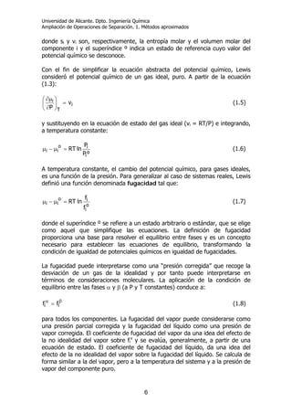 Universidad de Alicante. Dpto. Ingeniería Química
Ampliación de Operaciones de Separación. 1. Métodos aproximados
6
donde si y vi son, respectivamente, la entropía molar y el volumen molar del
componente i y el superíndice º indica un estado de referencia cuyo valor del
potencial químico se desconoce.
Con el fin de simplificar la ecuación abstracta del potencial químico, Lewis
consideró el potencial químico de un gas ideal, puro. A partir de la ecuación
(1.3):
i
T
i v
P
=⎟
⎠
⎞
⎜
⎝
⎛
∂
∂µ
(1.5)
y sustituyendo en la ecuación de estado del gas ideal (vi = RT/P) e integrando,
a temperatura constante:
ºP
P
lnRT
i
io
ii =µ−µ (1.6)
A temperatura constante, el cambio del potencial químico, para gases ideales,
es una función de la presión. Para generalizar al caso de sistemas reales, Lewis
definió una función denominada fugacidad tal que:
o
i
io
ii
f
f
lnRT=µ−µ (1.7)
donde el superíndice º se refiere a un estado arbitrario o estándar, que se elige
como aquel que simplifique las ecuaciones. La definición de fugacidad
proporciona una base para resolver el equilibrio entre fases y es un concepto
necesario para establecer las ecuaciones de equilibrio, transformando la
condición de igualdad de potenciales químicos en igualdad de fugacidades.
La fugacidad puede interpretarse como una “presión corregida” que recoge la
desviación de un gas de la idealidad y por tanto puede interpretarse en
términos de consideraciones moleculares. La aplicación de la condición de
equilibrio entre las fases α y β (a P y T constantes) conduce a:
βα
= ii ff (1.8)
para todos los componentes. La fugacidad del vapor puede considerarse como
una presión parcial corregida y la fugacidad del líquido como una presión de
vapor corregida. El coeficiente de fugacidad del vapor da una idea del efecto de
la no idealidad del vapor sobre fi
v
y se evalúa, generalmente, a partir de una
ecuación de estado. El coeficiente de fugacidad del líquido, da una idea del
efecto de la no idealidad del vapor sobre la fugacidad del líquido. Se calcula de
forma similar a la del vapor, pero a la temperatura del sistema y a la presión de
vapor del componente puro.
 