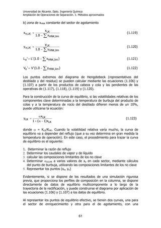 Universidad de Alicante. Dpto. Ingeniería Química
Ampliación de Operaciones de Separación. 1. Métodos aproximados
61
b) zona de xHNK constante del sector de agotamiento
∑−
=
lim,HNK
LK
LK,e
x0.1
x
x (1.119)
∑−
=
lim,HNK
LK
LK,e
y0.1
y
y (1.120)
∑−= )x0.1('L'L ,limHNKe (1.121)
∑−= )y0.1('V'V ,limHNKe (1.122)
Los puntos extremos del diagrama de Hengstebeck (representativos del
destilado y del residuo) se pueden calcular mediante las ecuaciones (1.106) y
(1.107) a partir de los productos de cabeza y cola y las pendientes de las
operativas de (1.117), (1.118), (1.119) y (1.120).
Para la construcción de la curva de equilibrio, si las volatilidades relativas de los
componentes clave determinadas a la temperatura de burbuja del producto de
colas y a la temperatura de rocío del destilado difieren menos de un 10%,
puede utilizarse la ecuación:
LK
LK
LK
x)1(1
x
y
−α+
α
= (1.123)
donde α = KLK/KHK. Cuando la volatilidad relativa varía mucho, la curva de
equilibrio va a depender del reflujo (que a su vez determina en gran medida la
temperatura de operación). En este caso, el procedimiento para trazar la curva
de equilibrio es el siguiente:
1. Determinar la razón de reflujo
2. Determinar los caudales de vapor y de líquido
3. calcular las composiciones limitantes de los no clave
4. Determinar αLK,HK a varios valores de xe en cada sector, mediante cálculos
del punto de burbuja, utilizando las composiciones limitantes de los no clave
5. Representar los puntos (xe, ye)
Evidentemente, si se dispone de los resultados de una simulación rigurosa
previa, que proporciona los perfiles de composición en la columna, se dispone
directamente de datos de equilibrio multicomponente a lo largo de la
trayectoria de la rectificación, y puede construirse el diagrama por aplicación de
las ecuaciones (1.106) y (1.107) a los datos de equilibrio.
Al representar los puntos de equilibrio efectivo, se tienen dos curvas, una para
el sector de enriquecimiento y otra para el de agotamiento, con una
 