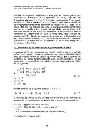 Universidad de Alicante. Dpto. Ingeniería Química
Ampliación de Operaciones de Separación. 1. Métodos aproximados
65
Este tipo de diagramas proporciona la base para un método gráfico para
determinar la distribución de componentes no clave, propuesto por
Hengstebeck y basado en la ecuación de Fenske. La ecuación de Fenske puede
escribirse de la forma log (di/bi) = A + C log αi, donde la especificación de
los componentes clave permite determinar los valores de A y C (recta 1 en la
Figura 1.15). Una vez obtenida esta recta, la distribución de los componentes
no clave se obtendría al leer el valor del log (di/bi) correspondiente a la
volatilidad relativa de cada componente no clave. De esta manera se tiene la
distribución de componentes no clave a reflujo total, igual que con las
ecuaciones (1.79) y (1.80). No obstante, de acuerdo con la bibliografía, y tal
como puede verse en la Figura 1.1.5, ésta puede considerarse como una buena
aproximación a la distribución que se obtendrá con la columna trabajando a
una razón de reflujo finita.
5.4. Solución analítica del diagrama x-y: ecuación de Smoker
La ecuación de Smoker proporciona una solución analítica análoga al método
gráfico de Hengstebeck, es decir considerando que tanto la volatilidad relativa
como los caudales molares de vapor y líquido que circulan por la columna son
constantes. Se aplica fundamentalmente para superfraccionadores en las
separaciones de etano-etileno y de isobutano-butano. Las ecuaciones a utilizar
son las siguientes:
[ ]{ }
[ ]{ }
[ ]
k)1(1c
kx'x
kx'x
)mc/(log
mc/('x)1(mc1'x
mc/('x)1(mc1'x
log
N
nn
oo
2
2
on
2
no
−α+=
−=
−=
α
−α−α−
−α−α−
=
(1.126)
donde K es la raíz de la siguiente ecuación (0 < k < 1):
m(α - 1)k2
+ [m + b (α - 1) - α]k + b = 0 (1.127)
La ecuación de Smoker ha de aplicarse individualmente a las secciones de
agotamiento y enriquecimiento. Los valores para el sector de enriquecimiento:
m = R/(R + 1) (pendiente de la operativa)
b = xD/(R + 1) (ordenada en el origen de la operativa)
xo = xD
xn = xint (fracción molar de la intersección operativa - recta q)
y para el sector de agotamiento:
 