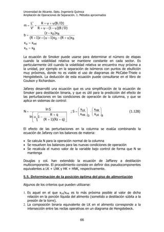 Universidad de Alicante. Dpto. Ingeniería Química
Ampliación de Operaciones de Separación. 1. Métodos aproximados
66
Bn
into
BD
BD
xx
xx
x)R(x)1(z)1R(
x)xz(
b
)D/B)(1(R
)D/B(R
'V
'L
m
=
=
ψ+−−ψ++
−
=
ψ−−ψ+
ψ+ψ+
==
La ecuación de Smoker puede usarse para determinar el número de etapas
cuando la volatilidad relativa se mantiene constante en cada sector. Es
particularmente útil cuando la volatilidad relativa se encuentra muy próxima a
la unidad, por ejemplo en la separación de isómeros con puntos de ebullición
muy próximos, donde no es viable el uso de diagramas de McCabe-Thiele o
Hengstebeck. La deducción de esta ecuación puede consultarse en el libro de
Coulson y Richardson.
Jafarey desarrolló una ecuación que es una simplificación de la ecuación de
Smoker para destilación binaria, y que es útil para la predicción del efecto de
las perturbaciones en las condiciones de operación de la columna, y que se
aplica en sistemas de control:
⎥
⎥
⎦
⎤
⎢
⎢
⎣
⎡
++
+
−α
=
)qRz)(1R(
qR
1ln
Sln
N ;
BLK
HK
DHK
LK
x
x
x
x
S ⎟⎟
⎠
⎞
⎜⎜
⎝
⎛
⋅⎟⎟
⎠
⎞
⎜⎜
⎝
⎛
= (1.128)
El efecto de las perturbaciones en la columna se evalúa combinando la
ecuación de Jafarey con los balances de materia:
• Se calcula N para la operación normal de la columna
• Se resuelven los balances para las nuevas condiciones de operación
• Se recalcula el nuevo valor de la variable bajo control de forma que N se
mantenga
Douglas y col. han extendido la ecuación de Jaffarey a destilación
multicomponente. El procedimiento consiste en definir dos pseudocomponentes
equivalentes a LK + LNK y HK + HNK, respectivamente.
5.5. Determinación de la posición óptima del piso de alimentación
Algunos de los criterios que pueden utilizarse:
1. Es aquel en el que xLK/xHK es lo más próxima posible al valor de dicha
relación en la porción líquida del alimento (sometido a destilación súbita a la
presión de la torre).
2. La composición binaria equivalente de LK en el alimento corresponde a la
intersección entre las rectas operativas en un diagrama de Hengstebeck.
 