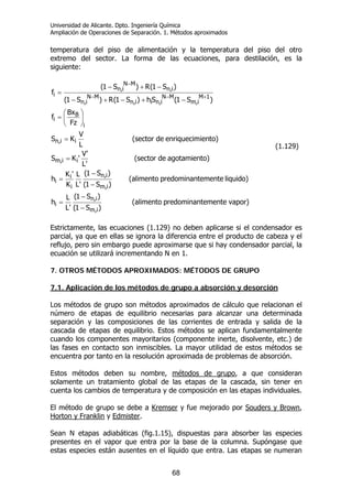 Universidad de Alicante. Dpto. Ingeniería Química
Ampliación de Operaciones de Separación. 1. Métodos aproximados
68
temperatura del piso de alimentación y la temperatura del piso del otro
extremo del sector. La forma de las ecuaciones, para destilación, es la
siguiente:
vapor)tementepredominan(alimento
)S1(
)S1(
'L
L
h
liquido)tementepredominan(alimento
)S1(
)S1(
'L
L
K
'K
h
o)agotamientde(sector
'L
'V
'KS
iento)enriquecimde(sector
L
V
KS
Fz
Bx
f
)S1(Sh)S1(R)S1(
)S1(R)S1(
f
i,m
i,n
i
i,m
i,n
i
i
i
ii,m
ii,n
i
B
i
1M
i,m
MN
i,nii,n
MN
i,n
i,n
MN
i,n
i
−
−
=
−
−
=
=
=
⎟
⎠
⎞
⎜
⎝
⎛
=
−+−+−
−+−
=
+−−
−
(1.129)
Estrictamente, las ecuaciones (1.129) no deben aplicarse si el condensador es
parcial, ya que en ellas se ignora la diferencia entre el producto de cabeza y el
reflujo, pero sin embargo puede aproximarse que si hay condensador parcial, la
ecuación se utilizará incrementando N en 1.
7. OTROS MÉTODOS APROXIMADOS: MÉTODOS DE GRUPO
7.1. Aplicación de los métodos de grupo a absorción y desorción
Los métodos de grupo son métodos aproximados de cálculo que relacionan el
número de etapas de equilibrio necesarias para alcanzar una determinada
separación y las composiciones de las corrientes de entrada y salida de la
cascada de etapas de equilibrio. Estos métodos se aplican fundamentalmente
cuando los componentes mayoritarios (componente inerte, disolvente, etc.) de
las fases en contacto son inmiscibles. La mayor utilidad de estos métodos se
encuentra por tanto en la resolución aproximada de problemas de absorción.
Estos métodos deben su nombre, métodos de grupo, a que consideran
solamente un tratamiento global de las etapas de la cascada, sin tener en
cuenta los cambios de temperatura y de composición en las etapas individuales.
El método de grupo se debe a Kremser y fue mejorado por Souders y Brown,
Horton y Franklin y Edmister.
Sean N etapas adiabáticas (fig.1.15), dispuestas para absorber las especies
presentes en el vapor que entra por la base de la columna. Supóngase que
estas especies están ausentes en el líquido que entra. Las etapas se numeran
 