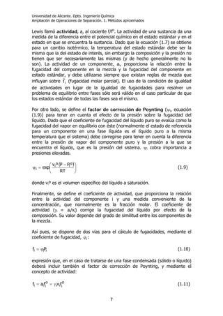 Universidad de Alicante. Dpto. Ingeniería Química
Ampliación de Operaciones de Separación. 1. Métodos aproximados
7
Lewis llamó actividad, a, al cociente f/fo
. La actividad de una sustancia da una
medida de la diferencia entre el potencial químico en el estado estándar y en el
estado en que se encuentra la sustancia. Dado que la ecuación (1.7) se obtiene
para un cambio isotérmico, la temperatura del estado estándar debe ser la
misma que la del estado de interés, sin embargo la composición y la presión no
tienen que ser necesariamente las mismas (y de hecho generalmente no lo
son). La actividad de un componente, ai, proporciona la relación entre la
fugacidad del componente en la mezcla y la fugacidad del componente en
estado estándar, y debe utilizarse siempre que existan reglas de mezcla que
influyan sobre fi (fugacidad molar parcial). El uso de la condición de igualdad
de actividades en lugar de la igualdad de fugacidades para resolver un
problema de equilibrio entre fases sólo será válido en el caso particular de que
los estados estándar de todas las fases sea el mismo.
Por otro lado, se define el factor de corrección de Poynting (ψi, ecuación
(1.9)) para tener en cuenta el efecto de la presión sobre la fugacidad del
líquido. Dado que el coeficiente de fugacidad del líquido puro se evalúa como la
fugacidad del vapor en equilibrio con éste (normalmente el estado de referencia
para un componente en una fase líquida es el líquido puro a la misma
temperatura que el sistema) debe corregirse para tener en cuenta la diferencia
entre la presión de vapor del componente puro y la presión a la que se
encuentra el líquido, que es la presión del sistema. ψi cobra importancia a
presiones elevadas.
( )⎟
⎠
⎞
⎜
⎝
⎛ −
=ψ
RT
ºPPºv
exp ii
i (1.9)
donde viº es el volumen específico del líquido a saturación.
Finalmente, se define el coeficiente de actividad, que proporciona la relación
entre la actividad del componente i y una medida conveniente de la
concentración, que normalmente es la fracción molar. El coeficiente de
actividad (γi = ai/xi) corrige la fugacidad del líquido por efecto de la
composición. Su valor depende del grado de similitud entre los componentes de
la mezcla.
Así pues, se dispone de dos vías para el cálculo de fugacidades, mediante el
coeficiente de fugacidad, iϕ :
iii Pf ϕ= (1.10)
expresión que, en el caso de tratarse de una fase condensada (sólido o líquido)
deberá incluir también el factor de corrección de Poynting, y mediante el
concepto de actividad:
o
iii
o
iii fxfaf γ== (1.11)
 
