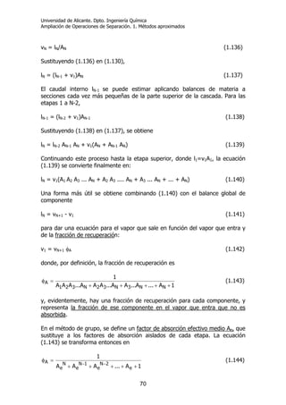 Universidad de Alicante. Dpto. Ingeniería Química
Ampliación de Operaciones de Separación. 1. Métodos aproximados
70
vN = lN/AN (1.136)
Sustituyendo (1.136) en (1.130),
lN = (lN-1 + v1)AN (1.137)
El caudal interno lN-1 se puede estimar aplicando balances de materia a
secciones cada vez más pequeñas de la parte superior de la cascada. Para las
etapas 1 a N-2,
lN-1 = (lN-2 + v1)AN-1 (1.138)
Sustituyendo (1.138) en (1.137), se obtiene
lN = lN-2 AN-1 AN + v1(AN + AN-1 AN) (1.139)
Continuando este proceso hasta la etapa superior, donde l1=v1A1, la ecuación
(1.139) se convierte finalmente en:
lN = v1(A1 A2 A3 ... AN + A2 A3 .... AN + A3 ... AN + ... + AN) (1.140)
Una forma más útil se obtiene combinando (1.140) con el balance global de
componente
lN = vN+1 - v1 (1.141)
para dar una ecuación para el vapor que sale en función del vapor que entra y
de la fracción de recuperación:
v1 = vN+1 φA (1.142)
donde, por definición, la fracción de recuperación es
1A...A...AA...AAA...AAA
1
NN3N32N321
A
+++++
=φ (1.143)
y, evidentemente, hay una fracción de recuperación para cada componente, y
representa la fracción de ese componente en el vapor que entra que no es
absorbida.
En el método de grupo, se define un factor de absorción efectivo medio Ae, que
sustituye a los factores de absorción aislados de cada etapa. La ecuación
(1.143) se transforma entonces en
1A...AAA
1
e
2N
e
1N
e
N
e
A
+++++
=φ
−−
(1.144)
 