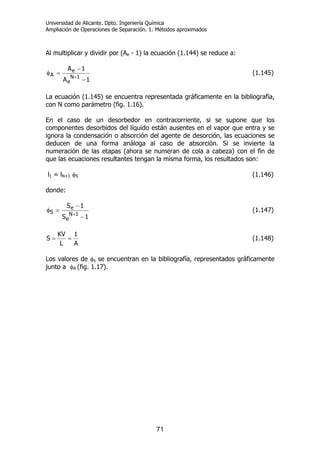 Universidad de Alicante. Dpto. Ingeniería Química
Ampliación de Operaciones de Separación. 1. Métodos aproximados
71
Al multiplicar y dividir por (Ae - 1) la ecuación (1.144) se reduce a:
1A
1A
1N
e
e
A
−
−
=φ
+
(1.145)
La ecuación (1.145) se encuentra representada gráficamente en la bibliografía,
con N como parámetro (fig. 1.16).
En el caso de un desorbedor en contracorriente, si se supone que los
componentes desorbidos del líquido están ausentes en el vapor que entra y se
ignora la condensación o absorción del agente de desorción, las ecuaciones se
deducen de una forma análoga al caso de absorción. Si se invierte la
numeración de las etapas (ahora se numeran de cola a cabeza) con el fin de
que las ecuaciones resultantes tengan la misma forma, los resultados son:
l1 = lN+1 φS (1.146)
donde:
1S
1S
1N
e
e
S
−
−
=φ
+
(1.147)
A
1
L
KV
S == (1.148)
Los valores de φs se encuentran en la bibliografía, representados gráficamente
junto a φA (fig. 1.17).
 
