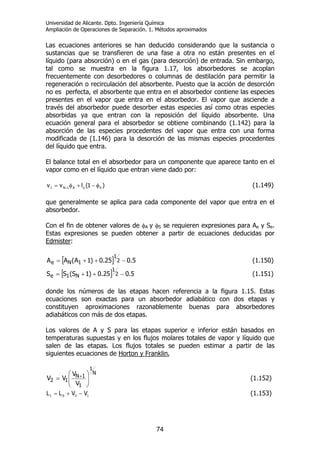 Universidad de Alicante. Dpto. Ingeniería Química
Ampliación de Operaciones de Separación. 1. Métodos aproximados
74
Las ecuaciones anteriores se han deducido considerando que la sustancia o
sustancias que se transfieren de una fase a otra no están presentes en el
líquido (para absorción) o en el gas (para desorción) de entrada. Sin embargo,
tal como se muestra en la figura 1.17, los absorbedores se acoplan
frecuentemente con desorbedores o columnas de destilación para permitir la
regeneración o recirculación del absorbente. Puesto que la acción de desorción
no es perfecta, el absorbente que entra en el absorbedor contiene las especies
presentes en el vapor que entra en el absorbedor. El vapor que asciende a
través del absorbedor puede desorber estas especies así como otras especies
absorbidas ya que entran con la reposición del líquido absorbente. Una
ecuación general para el absorbedor se obtiene combinando (1.142) para la
absorción de las especies procedentes del vapor que entra con una forma
modificada de (1.146) para la desorción de las mismas especies procedentes
del líquido que entra.
El balance total en el absorbedor para un componente que aparece tanto en el
vapor como en el líquido que entran viene dado por:
)1(lvv SoA1N1 φ−+φ= + (1.149)
que generalmente se aplica para cada componente del vapor que entra en el
absorbedor.
Con el fin de obtener valores de φA y φS se requieren expresiones para Ae y Se.
Estas expresiones se pueden obtener a partir de ecuaciones deducidas por
Edmister:
[ ] 5.025.0)1A(AA 2
1
1Ne −++= (1.150)
[ ] 5.025.0)1S(SS 2
1
N1e −++= (1.151)
donde los números de las etapas hacen referencia a la figura 1.15. Estas
ecuaciones son exactas para un absorbedor adiabático con dos etapas y
constituyen aproximaciones razonablemente buenas para absorbedores
adiabáticos con más de dos etapas.
Los valores de A y S para las etapas superior e inferior están basados en
temperaturas supuestas y en los flujos molares totales de vapor y líquido que
salen de las etapas. Los flujos totales se pueden estimar a partir de las
siguientes ecuaciones de Horton y Franklin,
N
1
1
1N
12
V
V
VV ⎟⎟
⎠
⎞
⎜⎜
⎝
⎛
= + (1.152)
1201 VVLL −+= (1.153)
 