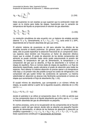 Universidad de Alicante. Dpto. Ingeniería Química
Ampliación de Operaciones de Separación. 1. Métodos aproximados
75
N
1
1N
1
1NN
V
V
VV ⎟⎟
⎠
⎞
⎜⎜
⎝
⎛
=
+
+ (1.154)
Estas ecuaciones no son exactas ya que suponen que la contracción molar del
vapor es la misma para todas las etapas. Suponiendo que la variación de
temperatura del líquido es proporcional al volumen de gas absorbido:
11N
21N
oN
1N
VV
VV
TT
TT
−
−
=
−
−
+
+ (1.155)
La resolución simultánea de esta ecuación con un balance de entalpía permite
obtener T1 y TN. Generalmente, si To ≈ TN+1, (T1 - To), varía entre 0 y 20ºF,
dependiendo de la fracción absorbida del gas que entra.
El anterior sistema de ecuaciones es útil para estudiar los efectos de las
variables durante el diseño preliminar. En general, para un alimento gaseoso
dado, sólo se puede especificar la absorción fraccional de un componente clave.
Las especies clave tendrán con frecuencia un factor de absorción efectivo
mayor que la unidad. El grado de absorción de los demás componentes del
alimento se puede controlar hasta cierto grado seleccionando la presión del
absorbedor, la temperatura del gas de alimentación, la temperatura y la
composición del gas que se absorbe, el flujo de absorbente o el número de
etapas de equilibrio. Para un número dado de etapas de equilibrio y un flujo de
absorbente especificado, puede calcularse el grado de absorción para todas las
especies. Para obtener la máxima absorción es preciso operar a la temperatura
más baja y a la presión más alta posible aunque los costes de refrigeración y de
compresión del gas suelen limitar las condiciones de operación. La máxima
selectividad en absorción se alcanza más fácilmente aumentando el número de
etapas que aumentando el flujo de absorbente (fig. 1.16).
El caudal mínimo de absorbente, que corresponde a un número infinito de
etapas, se puede estimar a partir de la siguiente ecuación, obtenida de (1.145)
con N = ∞.
(Lo)min = Kk VN+1 (1 - φAk) (1.156)
donde el subíndice k se refiere al componente clave. En (1.156) se admite que
no hay componente clave en el líquido absorbente que entra, que Ak < 1, y que
la fracción absorbida del gas de alimentación es pequeña.
En ciertos procesos, como en la recuperación de los componentes de la fracción
gasolina a partir del gas natural, donde sólo se absorbe una pequeña fracción
del gas de alimentación, el cálculo de los factores de absorción y desorción se
simplifica suponiendo L1 ≈ LN ≈ Lo, V1 ≈ VAN ≈ VN+1 y T1 ≈ TN ≈ (To + TN+1)/2.
Estas suposiciones constituyen la aproximación de Kremser.
 