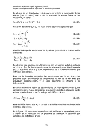 Universidad de Alicante. Dpto. Ingeniería Química
Ampliación de Operaciones de Separación. 1. Métodos aproximados
76
En el caso de un desorbedor, y si de nuevo se invierte la numeración de las
etapas (cola a cabeza) con el fin de mantener la misma forma de las
ecuaciones, se tiene:
Se = [SN(S1 + 1) + 0.25]1/2
- 0.5 (1.157)
Con el fin de estimar S1 y SN, los flujos totales se pueden aproximar por
N
1
1
1N
12
L
L
LL ⎟⎟
⎠
⎞
⎜⎜
⎝
⎛
= + (1.158)
12o1 LLVV −+= (1.159)
N
1
1N
1
1NN
L
L
LL ⎟⎟
⎠
⎞
⎜⎜
⎝
⎛
=
+
+ (1.160)
Considerando que la temperatura del líquido es proporcional a la contracción
del líquido:
11N
N1N
11N
N1N
LL
LL
TT
TT
−
−
=
−
−
+
+
+
+ (1.161)
Resolviendo esta ecuación simultáneamente con un balance global de entalpía
se obtienen T1 y TN, las temperaturas de las etapas extremas. Con frecuencia
(TN+1 - TN) oscila entre 0 y 20ºF, dependiendo de la fracción de líquido que
entra que es desorbido.
Para que la desorción sea óptima las temperaturas han de ser altas y las
presiones bajas. Sin embargo las temperaturas no han de ser tan altas que
provoquen descomposición, y el vacío solamente se utilizará si es
indispensable.
El caudal mínimo del agente de desorción para un valor especificado de φs del
componente clave K, que corresponde a un número infinito de etapas se puede
estimar a partir de una ecuación análoga a (1.147) con N = ∞
)1(
K
L
)V( Sk
k
1N
mino φ−= + (1.162)
Esta ecuación implica que Kk < 1 y que la fracción de líquido de alimentación
desorbida es pequeña.
En la figura 1.18 se muestra esquemática cuál podría ser la secuencia de pasos
a seguir en la resolución de un problema de absorción o desorción por
aplicación de métodos de grupo.
 