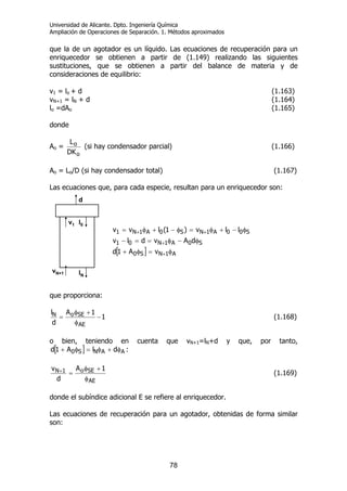 Universidad de Alicante. Dpto. Ingeniería Química
Ampliación de Operaciones de Separación. 1. Métodos aproximados
78
que la de un agotador es un líquido. Las ecuaciones de recuperación para un
enriquecedor se obtienen a partir de (1.149) realizando las siguientes
sustituciones, que se obtienen a partir del balance de materia y de
consideraciones de equilibrio:
v1 = lo + d (1.163)
vN+1 = lN + d (1.164)
lo =dAo (1.165)
donde
Ao =
o
o
DK
L
(si hay condensador parcial) (1.166)
Ao = Lo/D (si hay condensador total) (1.167)
Las ecuaciones que, para cada especie, resultan para un enriquecedor son:
[ ] A1NS0
S0A1N01
S00A1NS0A1N1
vA1d
dAvdlv
llv)1(lvv
φ=φ+
φ−φ==−
φ−+φ=φ−+φ=
+
+
++
que proporciona:
1
1A
d
l
AE
SEoN −
φ
+φ
= (1.168)
o bien, teniendo en cuenta que vN+1=lN+d y que, por tanto,
[ ] AANS0 dlA1d φ+φ=φ+ :
AE
SEo1N 1A
d
v
φ
+φ
=+ (1.169)
donde el subíndice adicional E se refiere al enriquecedor.
Las ecuaciones de recuperación para un agotador, obtenidas de forma similar
son:
d
v1 l0
lN
vN+1
d
v1 l0
lN
vN+1
 