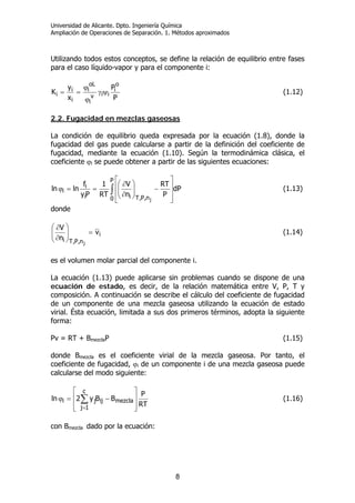 Universidad de Alicante. Dpto. Ingeniería Química
Ampliación de Operaciones de Separación. 1. Métodos aproximados
8
Utilizando todos estos conceptos, se define la relación de equilibrio entre fases
para el caso líquido-vapor y para el componente i:
P
P
x
y
K
o
i
iiv
i
oL
i
i
i
i ψγ
ϕ
ϕ
== (1.12)
2.2. Fugacidad en mezclas gaseosas
La condición de equilibrio queda expresada por la ecuación (1.8), donde la
fugacidad del gas puede calcularse a partir de la definición del coeficiente de
fugacidad, mediante la ecuación (1.10). Según la termodinámica clásica, el
coeficiente ϕi se puede obtener a partir de las siguientes ecuaciones:
∫ ⎥
⎥
⎦
⎤
⎢
⎢
⎣
⎡
−⎟⎟
⎠
⎞
⎜⎜
⎝
⎛
∂
∂
==ϕ
P
0 n,P,Tii
i
i dP
P
RT
n
V
RT
1
Py
f
lnln
j
(1.13)
donde
i
n,P,Ti
v
n
V
j
=⎟⎟
⎠
⎞
⎜⎜
⎝
⎛
∂
∂
(1.14)
es el volumen molar parcial del componente i.
La ecuación (1.13) puede aplicarse sin problemas cuando se dispone de una
ecuación de estado, es decir, de la relación matemática entre V, P, T y
composición. A continuación se describe el cálculo del coeficiente de fugacidad
de un componente de una mezcla gaseosa utilizando la ecuación de estado
virial. Ésta ecuación, limitada a sus dos primeros términos, adopta la siguiente
forma:
Pv = RT + BmezclaP (1.15)
donde Bmezcla es el coeficiente virial de la mezcla gaseosa. Por tanto, el
coeficiente de fugacidad, ϕi de un componente i de una mezcla gaseosa puede
calcularse del modo siguiente:
RT
P
BBy2ln
c
1j
mezclaijji
⎥
⎥
⎦
⎤
⎢
⎢
⎣
⎡
−=ϕ ∑
=
(1.16)
con Bmezcla dado por la ecuación:
 