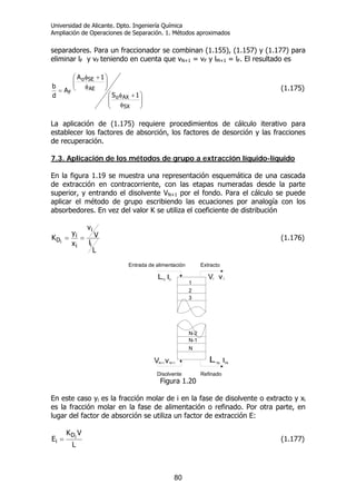 Universidad de Alicante. Dpto. Ingeniería Química
Ampliación de Operaciones de Separación. 1. Métodos aproximados
80
separadores. Para un fraccionador se combinan (1.155), (1.157) y (1.177) para
eliminar lF y vF teniendo en cuenta que vN+1 = vF y lM+1 = lF. El resultado es
⎟
⎟
⎠
⎞
⎜
⎜
⎝
⎛
φ
+φ
⎟⎟
⎠
⎞
⎜⎜
⎝
⎛
φ
+φ
=
SX
AXo
AE
SEo
F
1S
1A
A
d
b (1.175)
La aplicación de (1.175) requiere procedimientos de cálculo iterativo para
establecer los factores de absorción, los factores de desorción y las fracciones
de recuperación.
7.3. Aplicación de los métodos de grupo a extracción líquido-líquido
En la figura 1.19 se muestra una representación esquemática de una cascada
de extracción en contracorriente, con las etapas numeradas desde la parte
superior, y entrando el disolvente VN+1 por el fondo. Para el cálculo se puede
aplicar el método de grupo escribiendo las ecuaciones por analogía con los
absorbedores. En vez del valor K se utiliza el coeficiente de distribución
L
l
V
v
x
y
K
i
i
i
i
Di
== (1.176)
N
N-1
N-2
1
2
3
Entrada de alimentación Extracto
RefinadoDisolvente
V vN+1 N+1
V v1 1
Figura 1.20
En este caso yi es la fracción molar de i en la fase de disolvente o extracto y xi
es la fracción molar en la fase de alimentación o refinado. Por otra parte, en
lugar del factor de absorción se utiliza un factor de extracción E:
L
VK
E iD
i = (1.177)
 