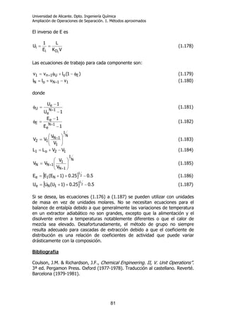 Universidad de Alicante. Dpto. Ingeniería Química
Ampliación de Operaciones de Separación. 1. Métodos aproximados
81
El inverso de E es
VK
L
E
1
U
iDi
i == (1.178)
Las ecuaciones de trabajo para cada componente son:
)1(lvv EoU1n1 φ−+φ= + (1.179)
11NoN vvll −+= + (1.180)
donde
1U
1U
1N
e
e
U
−
−
=φ
+
(1.181)
1E
1E
1N
e
e
E
−
−
=φ
+
(1.182)
N
1
1
1N
12
V
V
VV ⎟⎟
⎠
⎞
⎜⎜
⎝
⎛
= + (1.183)
12o1 VVLL −+= (1.184)
N
1
1N
1
1NN
V
V
VV ⎟⎟
⎠
⎞
⎜⎜
⎝
⎛
=
+
+ (1.185)
[ ] 5.025.0)1E(EE 2
1
N1e −++= (1.186)
[ ] 5.025.0)1U(UU 2
1
1Ne −++= (1.187)
Si se desea, las ecuaciones (1.176) a (1.187) se pueden utilizar con unidades
de masa en vez de unidades molares. No se necesitan ecuaciones para el
balance de entalpía debido a que generalmente las variaciones de temperatura
en un extractor adiabático no son grandes, excepto que la alimentación y el
disolvente entren a temperaturas notablemente diferentes o que el calor de
mezcla sea elevado. Desafortunadamente, el método de grupo no siempre
resulta adecuado para cascadas de extracción debido a que el coeficiente de
distribución es una relación de coeficientes de actividad que puede variar
drásticamente con la composición.
Bibliografía
Coulson, J.M. & Richardson, J.F., Chemical Engineering. II, V. Unit Operations”.
3ª ed. Pergamon Press. Oxford (1977-1978). Traducción al castellano. Reverté.
Barcelona (1979-1981).
 