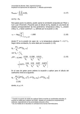 Universidad de Alicante. Dpto. Ingeniería Química
Ampliación de Operaciones de Separación. 1. Métodos aproximados
9
∑ ∑
= =
=
c
1i
c
1j
ijjimezcla ByyB (1.17)
con Bij = Bji.
Para gases puros no polares, puede usarse la correlación propuesta por Pitzer y
Curl y por O’Connell y Prausnitz para el cálculo de Bij, basada en una teoría de
estados correspondientesii
de tres parámetros: temperatura crítica, Tci, presión
crítica, Pci, y factor acéntricoiii
, ωi, definido por la ecuación (1.18):
000.1
P
P
log
7.0T/T
c
o
i
10i
ci
i
−
⎟
⎟
⎠
⎞
⎜
⎜
⎝
⎛
−≡ω
=
(1.18)
donde Pi
o
es la presión de vapor de i a la temperatura absoluta T = 0.7 Tci.
Según dicha correlación, Bii viene dado por la ecuación (1.19):
( )( )
( )
⎥
⎥
⎦
⎤
⎢
⎢
⎣
⎡
−−−+ω
+−−−=
ω=
8
R
3
R
2
RR
i
3
R
2
RR
NP
c
R
iR
NP
c
c
ii
iiii
iii
i
i
i
i
i
T
0073.0
T
097.0
T
50.0
T
46.0
073.0
T
0121.0
T
1385.0
T
330.0
1445.0f
T
T=Tcon
,Tf
P
RT
B
(1.19)
En el caso de gases puros polares la ecuación a aplicar para el cálculo del
coeficiente virial es la siguiente:
( )( ) ( )( ) ( )( )[ ]iR
AS
iRR
H
iR
NP
c
ci
ii ,Tf,Tf,Tf
P
RT
B iii
i
η+µ+ω= µ
(1.20)
donde, si µRi ≥4:
ii
“Cuando la ecuación de estado de cualquier fluido se escribe en coordenadas reducidas, la
ecuación es válida para cualquier otro fluido”. Basada en la similitud de comportamiento
molecular, especialmente en las proximidades del punto crítico.
iii
Da una medida de la naturaleza no centrada de las fuerzas intermoleculares.
 