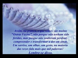 m
m
M M
Assim, na prática, o que vemos são muitas
"Ostras Vazias”, não porque não tenham sido
feridas, mas porque não souberam perdoar,
compreender e transformar a dor em amor.
Um sorriso, um olhar, um gesto, na maioria
das vezes fala mais que mil palavras!
Lembre-se disso.
 