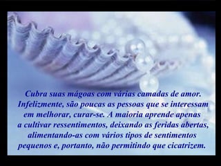 m
m
M M
Cubra suas mágoas com várias camadas de amor.
Infelizmente, são poucas as pessoas que se interessam
em melhorar, curar-se. A maioria aprende apenas
a cultivar ressentimentos, deixando as feridas abertas,
alimentando-as com vários tipos de sentimentos
pequenos e, portanto, não permitindo que cicatrizem.
 