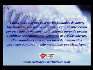 Cubra suas mágoas com várias camadas de amor. Infelizmente, são poucas as pessoas que se interessam por esse tipo de movimento. A maioria aprende apenas  a cultivar ressentimentos, deixando as feridas abertas, alimentando-as com vários tipos de sentimentos  pequenos e, portanto, não permitindo que cicatrizem. www.mensagensvirtuais.com.br m m M M 