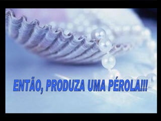 ENTÃO, PRODUZA UMA PÉROLA!!! m m M M 