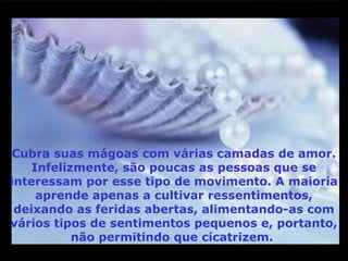 M                                                    M
m




 Cubra suas mágoas com várias camadas de amor.
     Infelizmente, são poucas as pessoas que se
 interessam por esse tipo de movimento. A maioria
      aprende apenas a cultivar ressentimentos,
  deixando as feridas abertas, alimentando-as com
 vários tipos de sentimentos pequenos e, portanto,
            não permitindo que cicatrizem.
m
 