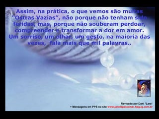 M                                                                                     M
m
      Assim, na prática, o que vemos são muitas
     “Ostras Vazias”, não porque não tenham sido
     feridas, mas, porque não souberam perdoar,
      compreender e transformar a dor em amor.
    Um sorriso, um olhar, um gesto, na maioria das
          vezes, fala mais que mil palavras..




                                                           Revisado por Dani *Lara*
                       + Mensagens em PPS no site www.janelaparaomar.hpg.ig.com.br


m
 