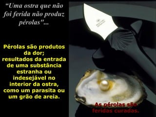 “ Uma ostra que não foi ferida não produz pérolas"... As pérolas são feridas curadas. Pérolas são produtos da dor; resultados da entrada de uma substância estranha ou indesejável no interior da ostra, como um parasita ou um grão de areia. 