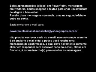 Belas apresentações (slides) em PowerPoint, mensagens motivadoras, lindas imagens e textos para criar um ambiente de alegria e bem-estar. Receba duas mensagens semanais, uma na segunda-feira e outra na sexta. Basta enviar um e-mail para:  [email_address]   não precisa escrever nada no e-mail, nem no campo assunto é só enviar o e-mail e daí a pouco você recebe uma mensagem de confirmação, a qual deve novamente somente clicar em responder sem escrever nada no e-mail, clique em Enviar e já estará inscrito(a) para receber as mensagens.  
