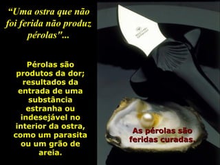 “ Uma ostra que não foi ferida não produz pérolas"... As pérolas são feridas curadas. Pérolas são produtos da dor; resultados da entrada de uma substância estranha ou indesejável no interior da ostra, como um parasita ou um grão de areia. 
