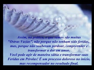 Assim, na prática, o que vemos são muitas "Ostras Vazias”, não porque não tenham sido feridas,  mas, porque não souberam perdoar, compreender e transformar a dor em amor. Você pode agir de maneira sábia e transformar suas Feridas em Pérolas! É um processo doloroso no início, mas recompensador no resultado final. m m M M 