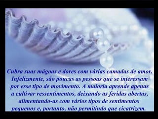 Cubra suas mágoas e dores com várias camadas de amor. Infelizmente, são poucas as pessoas que se interessam por esse tipo de movimento. A maioria aprende apenas  a cultivar ressentimentos, deixando as feridas abertas, alimentando-as com vários tipos de sentimentos  pequenos e, portanto, não permitindo que cicatrizem.  m m M M 