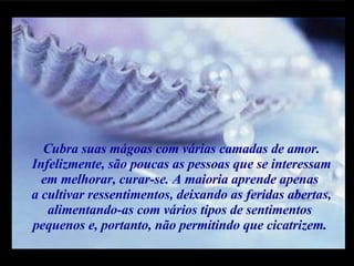 Cubra suas mágoas com várias camadas de amor. Infelizmente, são poucas as pessoas que se interessam em melhorar, curar-se. A maioria aprende apenas  a cultivar ressentimentos, deixando as feridas abertas, alimentando-as com vários tipos de sentimentos  pequenos e, portanto, não permitindo que cicatrizem.  m m M M 