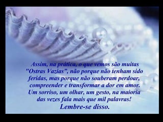 Assim, na prática, o que vemos são muitas "Ostras Vazias”, não porque não tenham sido  feridas, mas porque não souberam perdoar,  compreender e transformar a dor em amor. Um sorriso, um olhar, um gesto, na maioria  das vezes fala mais que mil palavras!  Lembre-se disso. m m M M 