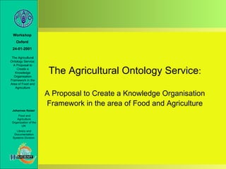 Workshop
    Oxford
 24-01-2001

 The Agricultural
Ontology Service:
  A Proposal to
    Create a
   Knowledge
  Organisation
                        The Agricultural Ontology Service:
Framework in the
Area of Food and
   Agriculture

                       A Proposal to Create a Knowledge Organisation
                       Framework in the area of Food and Agriculture
 Johannes Keizer
     Food and
    Agriculture
 Organization of the
        UN
    Library and
  Documentation
 Systems Division
 