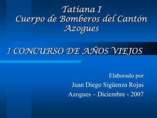 I CONCURSO DE AÑOS VIEJOS Elaborado por Juan Diego Sigüenza Rojas Azogues – Diciembre - 2007 Tatiana ICuerpo de Bomberos del Cantón Azogues 