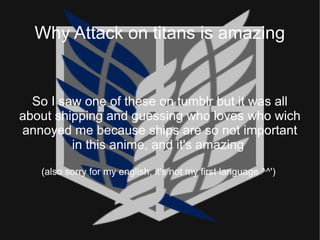 Why Attack on titans is amazing
So I saw one of these on tumblr but it was all
about shipping and guessing who loves who wich
annoyed me because ships are so not important
in this anime, and it's amazing
(also sorry for my english, it's not my first language ^^')
 