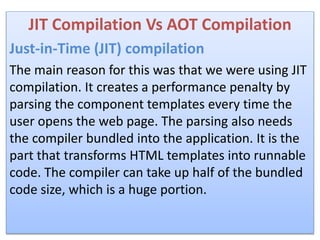 JIT Compilation Vs AOT Compilation
Just-in-Time (JIT) compilation
The main reason for this was that we were using JIT
compilation. It creates a performance penalty by
parsing the component templates every time the
user opens the web page. The parsing also needs
the compiler bundled into the application. It is the
part that transforms HTML templates into runnable
code. The compiler can take up half of the bundled
code size, which is a huge portion.
 