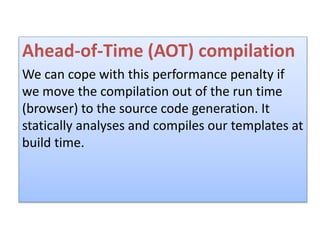 Ahead-of-Time (AOT) compilation
We can cope with this performance penalty if
we move the compilation out of the run time
(browser) to the source code generation. It
statically analyses and compiles our templates at
build time.
 