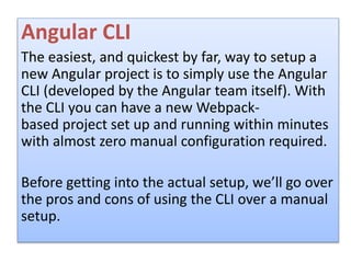 Angular CLI
The easiest, and quickest by far, way to setup a
new Angular project is to simply use the Angular
CLI (developed by the Angular team itself). With
the CLI you can have a new Webpack-
based project set up and running within minutes
with almost zero manual configuration required.
Before getting into the actual setup, we’ll go over
the pros and cons of using the CLI over a manual
setup.
 