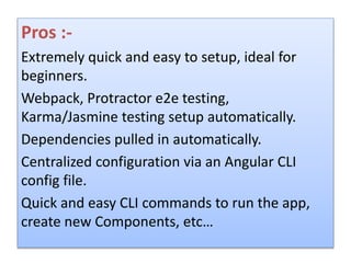 Pros :-
Extremely quick and easy to setup, ideal for
beginners.
Webpack, Protractor e2e testing,
Karma/Jasmine testing setup automatically.
Dependencies pulled in automatically.
Centralized configuration via an Angular CLI
config file.
Quick and easy CLI commands to run the app,
create new Components, etc…
 