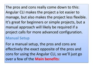 The pros and cons really come down to this:
Angular CLI makes the project a lot easier to
manage, but also makes the project less flexible.
It’s great for beginners or simple projects, but a
manual approach will likely be required if a
project calls for more advanced configuration.
Manual Setup
For a manual setup, the pros and cons are
effectively the exact opposite of the pros and
cons for using the Angular CLI, so we’ll just go
over a few of the Main benefits:
 