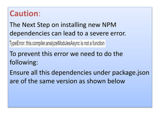 Caution:
The Next Step on installing new NPM
dependencies can lead to a severe error.
To prevent this error we need to do the
following:
Ensure all this dependencies under package.json
are of the same version as shown below
 