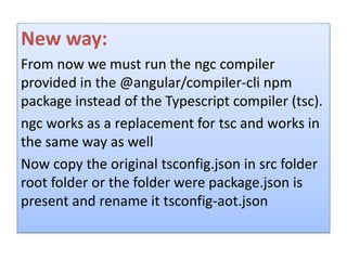 New way:
From now we must run the ngc compiler
provided in the @angular/compiler-cli npm
package instead of the Typescript compiler (tsc).
ngc works as a replacement for tsc and works in
the same way as well
Now copy the original tsconfig.json in src folder
root folder or the folder were package.json is
present and rename it tsconfig-aot.json
 