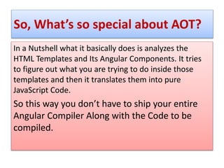 So, What’s so special about AOT?
In a Nutshell what it basically does is analyzes the
HTML Templates and Its Angular Components. It tries
to figure out what you are trying to do inside those
templates and then it translates them into pure
JavaScript Code.
So this way you don’t have to ship your entire
Angular Compiler Along with the Code to be
compiled.
 