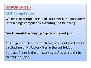 IMPORTANT:-
AOT Compilation
We need to compile the application with the previously
installed ngc compiler by executing the following:
"node_modules/.bin/ngc" -p tsconfig-aot.json
After ngc compilation completes, go ahead and look for
a collection of NgFactory files in the aot folder.
Here aot folder is the directory specified as genDir in
tsconfig-aot.json.
 