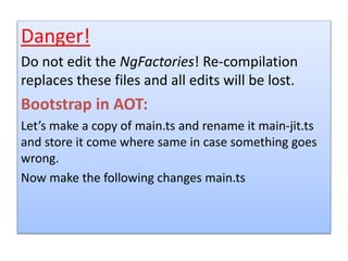 Danger!
Do not edit the NgFactories! Re-compilation
replaces these files and all edits will be lost.
Bootstrap in AOT:
Let’s make a copy of main.ts and rename it main-jit.ts
and store it come where same in case something goes
wrong.
Now make the following changes main.ts
 