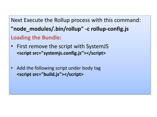 Next Execute the Rollup process with this command:
"node_modules/.bin/rollup" -c rollup-config.js
Loading the Bundle:
• First remove the script with SystemJS
<script src="systemjs.config.js"></script>
• Add the following script under body tag
<script src="build.js"></script>
 