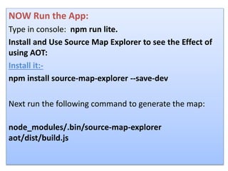 NOW Run the App:
Type in console: npm run lite.
Install and Use Source Map Explorer to see the Effect of
using AOT:
Install it:-
npm install source-map-explorer --save-dev
Next run the following command to generate the map:
node_modules/.bin/source-map-explorer
aot/dist/build.js
 