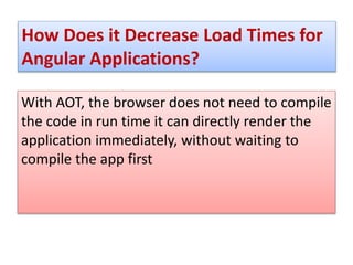 How Does it Decrease Load Times for
Angular Applications?
With AOT, the browser does not need to compile
the code in run time it can directly render the
application immediately, without waiting to
compile the app first
 